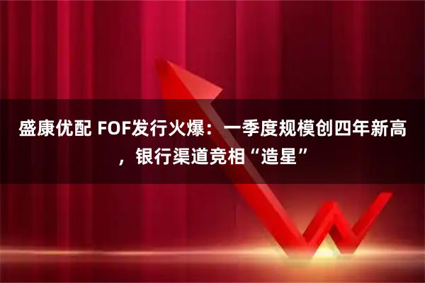 盛康优配 FOF发行火爆：一季度规模创四年新高，银行渠道竞相“造星”