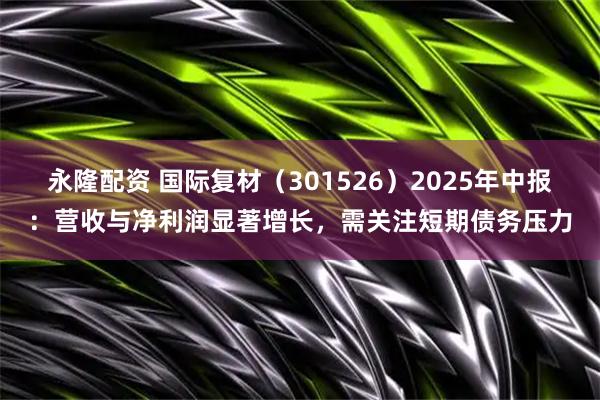 永隆配资 国际复材（301526）2025年中报：营收与净利润显著增长，需关注短期债务压力