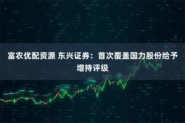 富农优配资源 东兴证券：首次覆盖国力股份给予增持评级