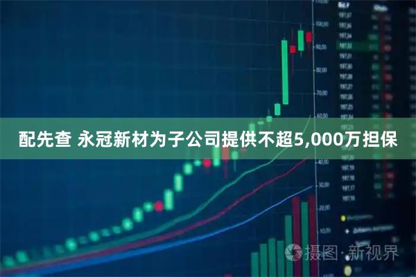 配先查 永冠新材为子公司提供不超5,000万担保