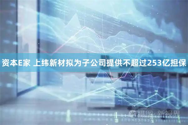 资本E家 上纬新材拟为子公司提供不超过253亿担保