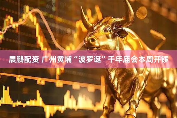 展鵬配资 广州黄埔“波罗诞”千年庙会本周开锣