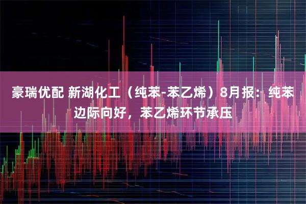 豪瑞优配 新湖化工(纯苯-苯乙烯)8月报:纯苯边际向好,苯乙烯环节承压