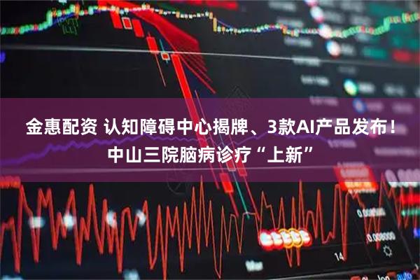 金惠配资 认知障碍中心揭牌、3款AI产品发布!中山三院脑病诊疗“上新”