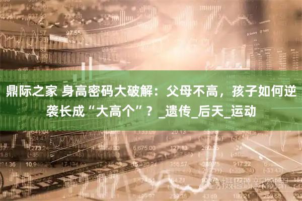 鼎际之家 身高密码大破解:父母不高,孩子如何逆袭长成“大高个”?_遗传_后天_运动