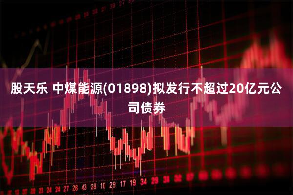 股天乐 中煤能源(01898)拟发行不超过20亿元公司债券