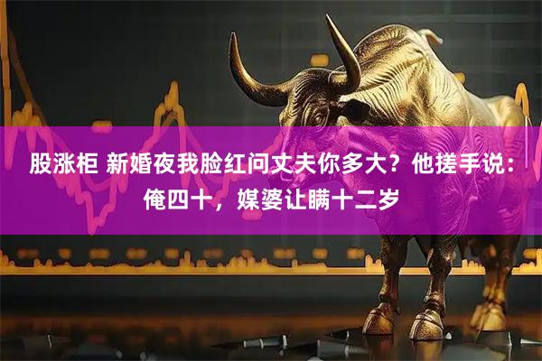 股涨柜 新婚夜我脸红问丈夫你多大？他搓手说：俺四十，媒婆让瞒十二岁