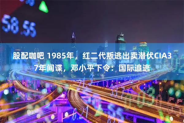 股配咖吧 1985年，红二代叛逃出卖潜伏CIA37年间谍，邓小平下令：国际追逃