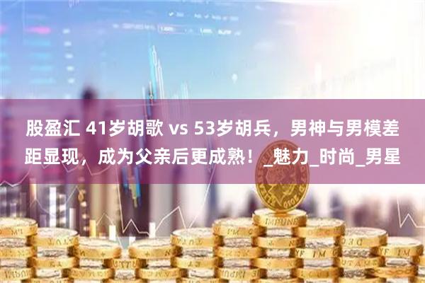 股盈汇 41岁胡歌 vs 53岁胡兵，男神与男模差距显现，成为父亲后更成熟！_魅力_时尚_男星