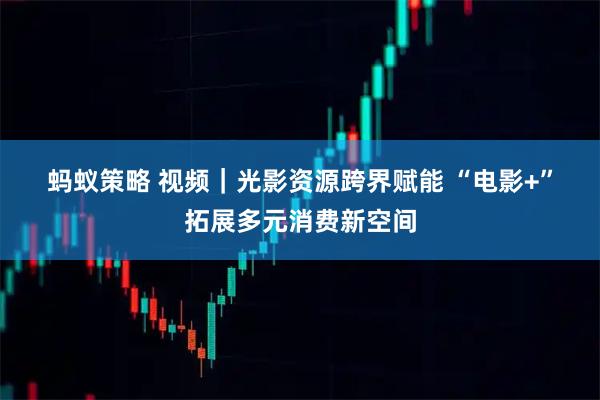 蚂蚁策略 视频｜光影资源跨界赋能 “电影+”拓展多元消费新空间
