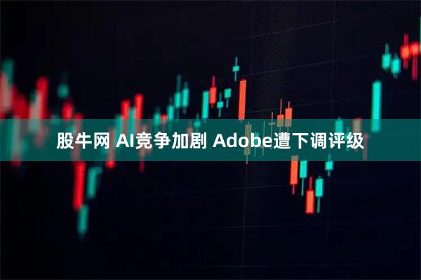 股牛网 AI竞争加剧 Adobe遭下调评级