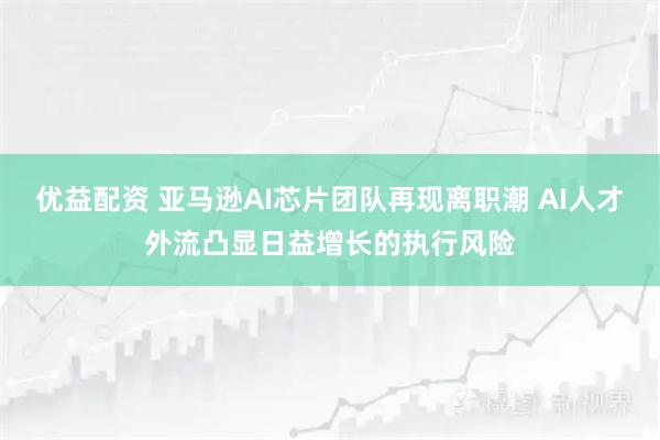 优益配资 亚马逊AI芯片团队再现离职潮 AI人才外流凸显日益增长的执行风险