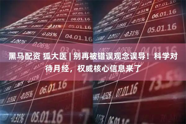 黑马配资 狐大医 | 别再被错误观念误导！科学对待月经，权威核心信息来了