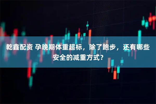乾鑫配资 孕晚期体重超标，除了跑步，还有哪些安全的减重方式？