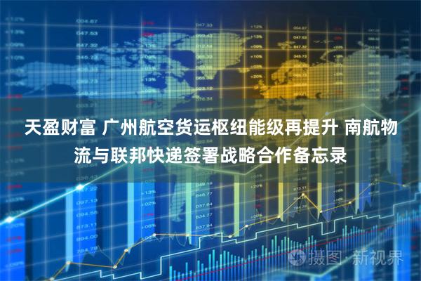 天盈财富 广州航空货运枢纽能级再提升 南航物流与联邦快递签署战略合作备忘录