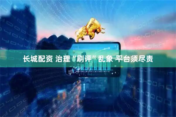 长城配资 治理“刷评”乱象 平台须尽责