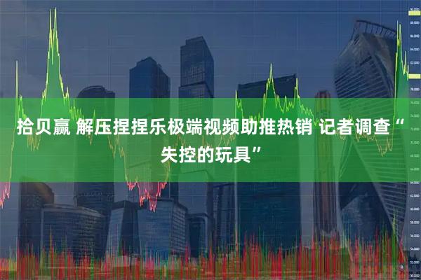 拾贝赢 解压捏捏乐极端视频助推热销 记者调查“失控的玩具”