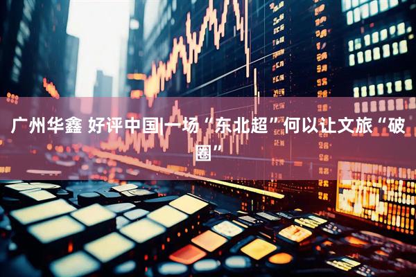 广州华鑫 好评中国|一场“东北超”何以让文旅“破圈”