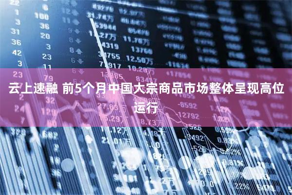 云上速融 前5个月中国大宗商品市场整体呈现高位运行