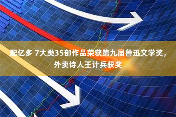 配亿多 7大类35部作品荣获第九届鲁迅文学奖,外卖诗人王计兵获奖