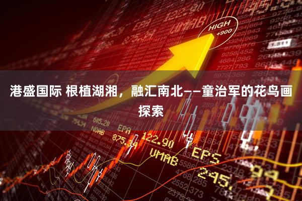 港盛国际 根植湖湘,融汇南北——童治军的花鸟画探索
