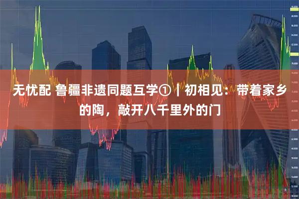 无忧配 鲁疆非遗同题互学①｜初相见：带着家乡的陶，敲开八千里外的门