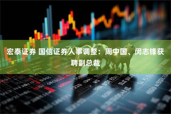宏泰证券 国信证券人事调整：周中国、闵志锋获聘副总裁