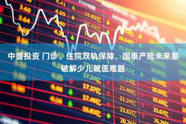 中盛投资 门诊、住院双轨保障，国泰产险未来星破解少儿就医难题