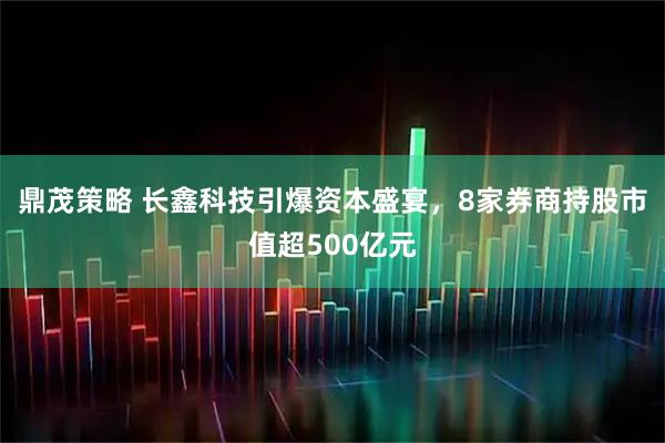 鼎茂策略 长鑫科技引爆资本盛宴，8家券商持股市值超500亿元