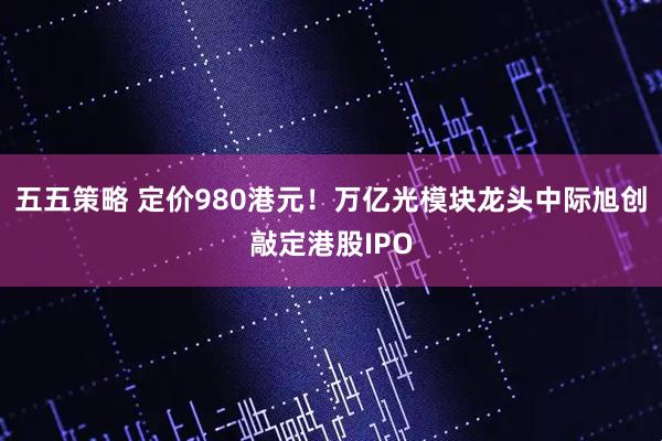 五五策略 定价980港元！万亿光模块龙头中际旭创敲定港股IPO