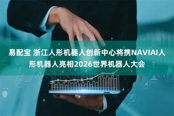 易配宝 浙江人形机器人创新中心将携NAVIAI人形机器人亮相2026世界机器人大会