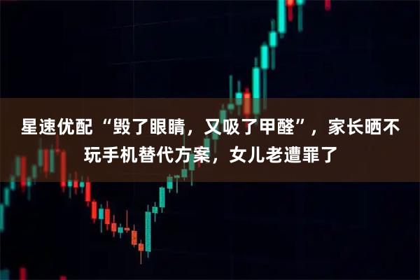 星速优配 “毁了眼睛，又吸了甲醛”，家长晒不玩手机替代方案，女儿老遭罪了