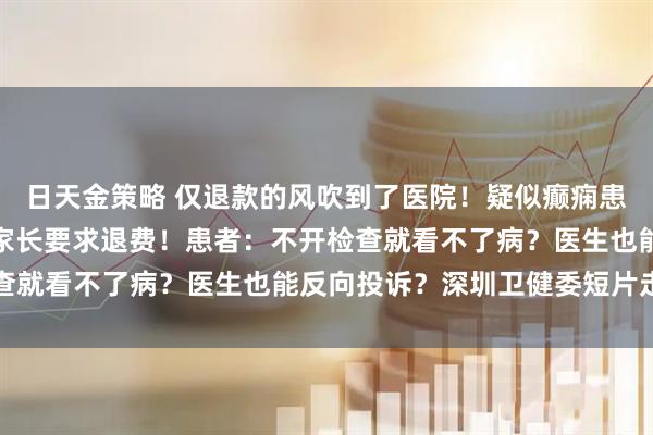 日天金策略 仅退款的风吹到了医院！疑似癫痫患儿「检查结果正常」，家长要求退费！患者：不开检查就看不了病？医生也能反向投诉？深圳卫健委短片走红