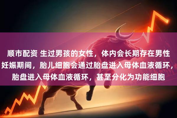顺市配资 生过男孩的女性，体内会长期存在男性DNA？！多项研究：妊娠期间，胎儿细胞会通过胎盘进入母体血液循环，甚至分化为功能细胞
