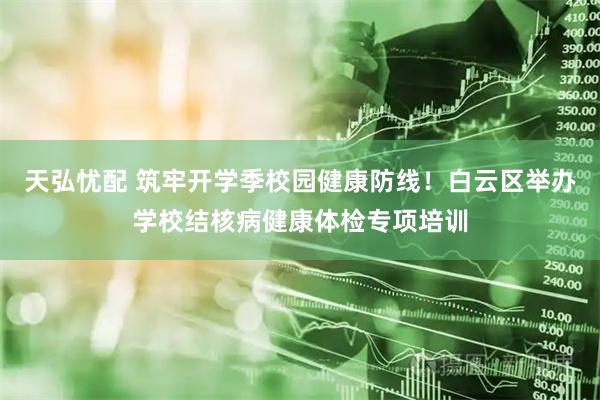 天弘忧配 筑牢开学季校园健康防线！白云区举办学校结核病健康体检专项培训