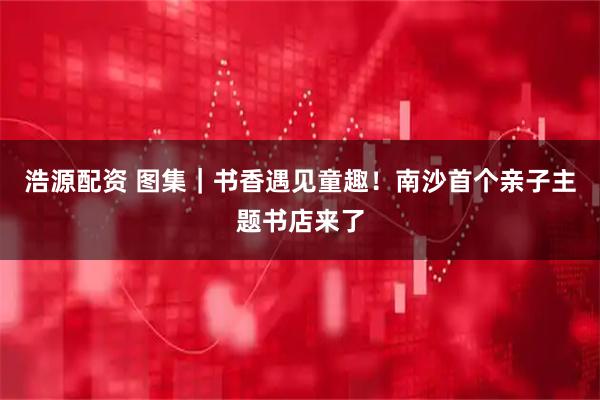 浩源配资 图集｜书香遇见童趣！南沙首个亲子主题书店来了