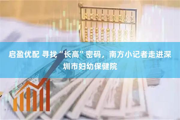 启盈优配 寻找“长高”密码，南方小记者走进深圳市妇幼保健院