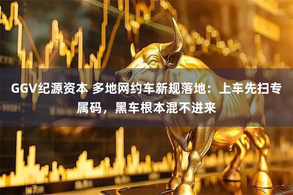 GGV纪源资本 多地网约车新规落地：上车先扫专属码，黑车根本混不进来
